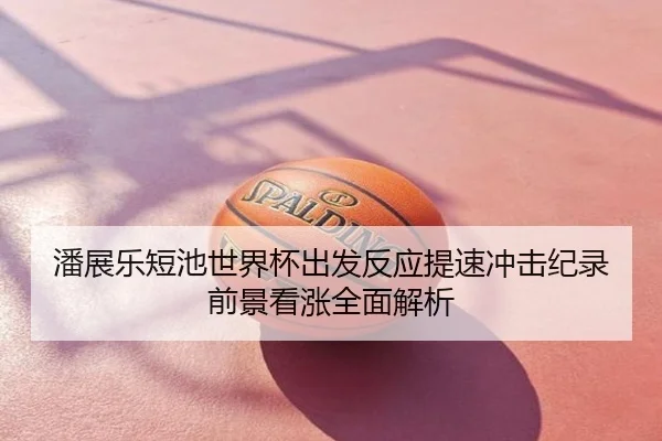 潘展乐短池世界杯出发反应提速冲击纪录前景看涨全面解析